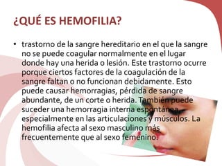 ¿QUÉ ES HEMOFILIA?
• trastorno de la sangre hereditario en el que la sangre
no se puede coagular normalmente en el lugar
donde hay una herida o lesión. Este trastorno ocurre
porque ciertos factores de la coagulación de la
sangre faltan o no funcionan debidamente. Esto
puede causar hemorragias, pérdida de sangre
abundante, de un corte o herida.También puede
suceder una hemorragia interna espontánea,
especialmente en las articulaciones y músculos. La
hemofilia afecta al sexo masculino más
frecuentemente que al sexo femenino.
 