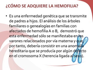 ¿CÓMO SE ADQUIERE LA HEMOFILIA?
• Es una enfermedad genética que se transmite
de padres a hijos. El análisis de los árboles
familiares o genealogías en familias con
afectados de hemofiliaA o B, demostró que
esta enfermedad sólo se manifestaba en los
varones relacionados por vía materna y que,
por tanto, debería consistir en una anomalía
hereditaria que se producía por algún defecto
en el cromosoma X (herencia ligada al sexo).
 