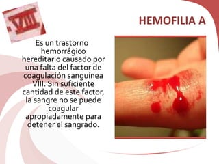HEMOFILIA A
Es un trastorno
hemorrágico
hereditario causado por
una falta del factor de
coagulación sanguínea
VIII. Sin suficiente
cantidad de este factor,
la sangre no se puede
coagular
apropiadamente para
detener el sangrado.
 