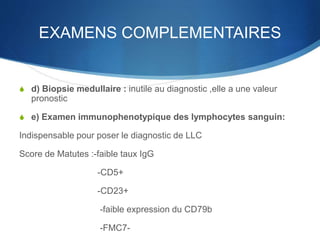 EXAMENS COMPLEMENTAIRES
S d) Biopsie medullaire : inutile au diagnostic ,elle a une valeur
pronostic
S e) Examen immunophenotypique des lymphocytes sanguin:
Indispensable pour poser le diagnostic de LLC
Score de Matutes :-faible taux IgG
-CD5+
-CD23+
-faible expression du CD79b
-FMC7-
 