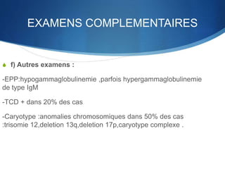 EXAMENS COMPLEMENTAIRES
S f) Autres examens :
-EPP:hypogammaglobulinemie ,parfois hypergammaglobulinemie
de type IgM
-TCD + dans 20% des cas
-Caryotype :anomalies chromosomiques dans 50% des cas
:trisomie 12,deletion 13q,deletion 17p,caryotype complexe .
 