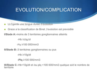 EVOLUTION/COMPLICATION
S LLCgarde une longue duree d’evolution
S Grace a la classification de Binet ,l’evolution est previsible
I/Stade A:-moins de 3 territoires gonglionnaires atteints
-Hb ≥10g/dl
-Plq ≥100 000/mm3
II/Stade B:-3 territoires gonglionnaires ou pus
-Hb ≥10g/dl
-Plq ≥100 000/mm3
III/Stade C:-Hb<10g/dl et /ou plq <100 000/mm3 quelque soit le nombre de
territoire
 
