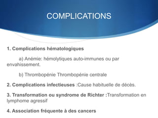 COMPLICATIONS
1. Complications hématologiques
a) Anémie: hémolytiques auto-immunes ou par
envahissement.
b) Thrombopénie Thrombopénie centrale
2. Complications infectieuses :Cause habituelle de décès.
3. Transformation ou syndrome de Richter :Transformation en
lymphome agressif
4. Association fréquente à des cancers
 