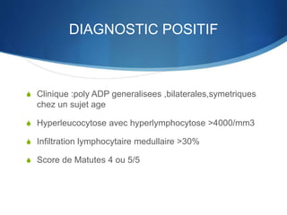 DIAGNOSTIC POSITIF
S Clinique :poly ADP generalisees ,bilaterales,symetriques
chez un sujet age
S Hyperleucocytose avec hyperlymphocytose >4000/mm3
S Infiltration lymphocytaire medullaire >30%
S Score de Matutes 4 ou 5/5
 