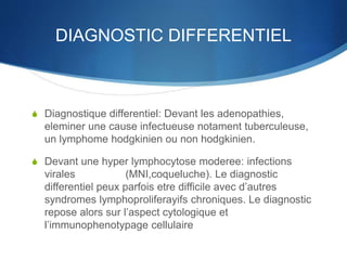 DIAGNOSTIC DIFFERENTIEL
S Diagnostique differentiel: Devant les adenopathies,
eleminer une cause infectueuse notament tuberculeuse,
un lymphome hodgkinien ou non hodgkinien.
S Devant une hyper lymphocytose moderee: infections
virales (MNI,coqueluche). Le diagnostic
differentiel peux parfois etre difficile avec d’autres
syndromes lymphoproliferayifs chroniques. Le diagnostic
repose alors sur l’aspect cytologique et
l’immunophenotypage cellulaire
 