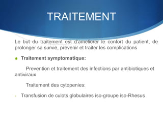 TRAITEMENT
Le but du traitement est d’ameliorer le confort du patient, de
prolonger sa survie, prevenir et traiter les complications
S Traitement symptomatique:
Prevention et traitement des infections par antibiotiques et
antiviraux
Traitement des cytopenies:
- Transfusion de culots globulaires iso-groupe iso-Rhesus
 