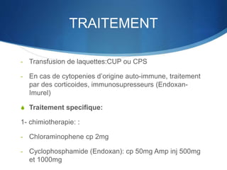 TRAITEMENT
- Transfusion de laquettes:CUP ou CPS
- En cas de cytopenies d’origine auto-immune, traitement
par des corticoides, immunosupresseurs (Endoxan-
Imurel)
S Traitement specifique:
1- chimiotherapie: :
- Chloraminophene cp 2mg
- Cyclophosphamide (Endoxan): cp 50mg Amp inj 500mg
et 1000mg
 
