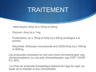 TRAITEMENT
- Adrimacyne: Amp inj a 10mg et 50mg
- Oncovin: Amp inj a 1mg
- Fludarabine: cp a 10mg et Amp inj a 50mg (analogue a la
purine)
- Rituximab: Anticorps monoclonale anti CD20.Amp inj a 100mg
et 500mg
Les protocoles consistent en soit une mono chimeotherapie: exp
chloraminophene, ou une poly chimeotherapie: exp COP- CHOP-
FC- RFC
Le choix du protocole therapetique depend de l’age du sujet, du
stade de la maladie et des comorbidites
 