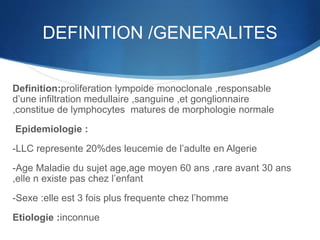 DEFINITION /GENERALITES
Definition:proliferation lympoide monoclonale ,responsable
d’une infiltration medullaire ,sanguine ,et gonglionnaire
,constitue de lymphocytes matures de morphologie normale
Epidemiologie :
-LLC represente 20%des leucemie de l’adulte en Algerie
-Age Maladie du sujet age,age moyen 60 ans ,rare avant 30 ans
,elle n existe pas chez l’enfant
-Sexe :elle est 3 fois plus frequente chez l’homme
Etiologie :inconnue
 