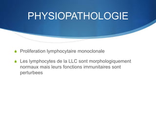 PHYSIOPATHOLOGIE
S Proliferation lymphocytaire monoclonale
S Les lymphocytes de la LLC sont morphologiquement
normaux mais leurs fonctions immunitaires sont
perturbees
 