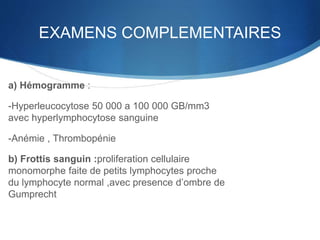 EXAMENS COMPLEMENTAIRES
a) Hémogramme :
-Hyperleucocytose 50 000 a 100 000 GB/mm3
avec hyperlymphocytose sanguine
-Anémie , Thrombopénie
b) Frottis sanguin :proliferation cellulaire
monomorphe faite de petits lymphocytes proche
du lymphocyte normal ,avec presence d’ombre de
Gumprecht
 