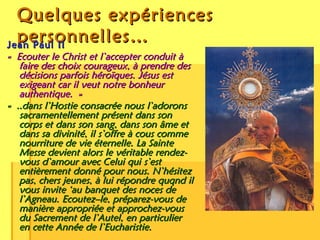Quelques expériences personnelles… Jean Paul II « Ecouter le Christ et l’accepter conduit à faire des choix courageux, à prendre des décisions parfois héroïques. Jésus est exigeant car il veut notre bonheur authentique. » « ..dans l’Hostie consacrée nous l’adorons sacramentellement présent dans son corps et dans son sang, dans son âme et dans sa divinité, il s’offre à cous comme nourriture de vie éternelle. La Sainte Messe devient alors le véritable rendez-vous d’amour avec Celui qui s’est entièrement donné pour nous. N’hésitez pas, chers jeunes, à lui répondre quqnd il vous invite ‘au banquet des noces de l’Agneau. Ecoutez–le, préparez-vous de manière appropriée et approchez-vous du Sacrement de l’Autel, en particulier en cette Année de l’Eucharistie. 