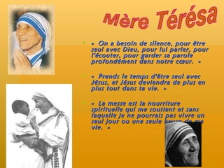 « On a besoin de silence, pour être seul avec Dieu, pour lui parler, pour l'écouter, pour garder sa parole profondément dans notre cœur. » « Prends le temps d'être seul avec Jésus, et Jésus deviendra de plus en plus tout dans ta vie. »  « La messe est la nourriture spirituelle qui me soutient et sans laquelle je ne pourrais pas vivre un seul jour ou une seule heure de ma vie. » Mère Térésa 