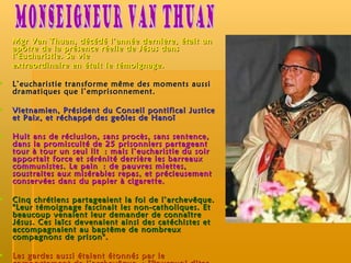 Mgr Van Thuan, décédé l’année dernière, était un apôtre de la présence réelle de Jésus dans l’Eucharistie. Sa vie extraordinaire en était le témoignage. L’eucharistie transforme même des moments aussi dramatiques que l’emprisonnement. Vietnamien, Président du Conseil pontifical Justice et Paix, et réchappé des geôles de Hanoï Huit ans de réclusion, sans procès, sans sentence, dans la promiscuité de 25 prisonniers partageant tour à tour un seul lit : mais l’eucharistie du soir apportait force et sérénité derrière les barreaux communistes. Le pain : de pauvres miettes, soustraites aux misérables repas, et précieusement conservées dans du papier à cigarette.  Cinq chrétiens partageaient la foi de l’archevêque. "Leur témoignage fascinait les non-catholiques. Et beaucoup venaient leur demander de connaître Jésus. Ces laïcs devenaient ainsi des catéchistes et accompagnaient au baptême de nombreux compagnons de prison". Les gardes aussi étaient étonnés par le comportement de l’archevêque : "Pourquoi dites-vous que vous nous aimez ?" demandaient-ils. La réponse : "Parce que Jésus m’a enseigné à faire ainsi". Monseigneur Van Thuan 