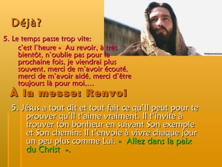 Déjà? 5. Le temps passe trop vite:  c’est l’heure « Au revoir, à très bientôt, n’oublie pas pour la prochaine fois, je viendrai plus souvent, merci de m’avoir écouté, merci de m’avoir aidé, merci d’être toujours là pour moi,… 5. Jésus a tout dit et tout fait ce qu’Il peut pour te prouver qu’Il t’aime vraiment. Il t’invite à trouver ton bonheur en suivant Son exemple et Son chemin: Il t’envoie à vivre chaque jour un peu plus comme Lui.  « Allez dans la paix du Christ ». À la messe: Renvoi 
