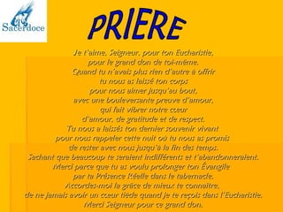 J e t’aime, Seigneur, pour ton Eucharistie, pour le grand don de toi-même. Quand tu n’avais plus rien d’autre à offrir tu nous as laissé ton corps pour nous aimer jusqu’au bout, avec une bouleversante preuve d’amour, qui fait vibrer notre cœur d’amour, de gratitude et de respect. Tu nous a laissés ton dernier souvenir vivant  pour nous rappeler cette nuit où tu nous as promis  de rester avec nous jusqu’à la fin des temps. Sachant que beaucoup te seraient indifférents et t’abandonneraient. Merci parce que tu as voulu prolonger ton Évangile  par ta Présence Réelle dans le tabernacle. Accordes-moi la grâce de mieux te connaître,  de ne jamais avoir un cœur tiède quand je te reçois dans l’Eucharistie. Merci Seigneur pour ce grand don. PRIERE 