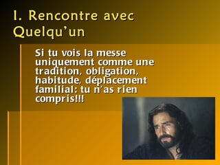 I. Rencontre avec Quelqu’un Si tu vois la messe uniquement comme une tradition, obligation, habitude, déplacement familial: tu n’as rien compris!!! 