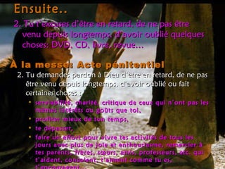 Ensuite.. 2. Tu t’excuses d’être en retard, de ne pas être venu depuis longtemps, d’avoir oublié quelques choses: DVD, CD, livre, revue… À la messe: Acte pénitentiel 2. Tu demandes pardon à Dieu d’être en retard, de ne pas être venu depuis longtemps, d’avoir oublié ou fait certaines choses :  serviabilité, charité, critique de ceux qui n’ont pas les mêmes intérêts ou goûts que toi,  profiter mieux de ton temps,  te dépasser, faire un effort pour vivre tes activités de tous les jours avec plus de joie et enthousiasme, remercier à tes parents, frères, sœurs, amis, professeurs, etc. qui t’aident, consolent, t’aiment comme tu es, t’encouragent,.. 