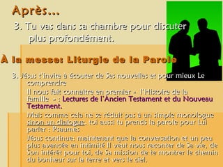 Après… 3. Tu vas dans sa chambre pour discuter plus profondément. À la messe: Liturgie de la Parole 3. Jésus t’invite à écouter de Ses nouvelles et pour mieux Le comprendre  Il nous fait connaître en premier « l’Histoire de la famille » :  Lectures de l’Ancien Testament et du Nouveau Testament. Mais comme cela ne se réduit pas à un simple monologue  sinon un dialogue , toi aussi tu prends la parole pour Lui parler : Psaumes Jésus continue: maintenant que la conversation et un peu plus avancée en intimité Il veut nous raconter de Sa vie, de Son intérêt pour toi, de Sa mission de te montrer le chemin du bonheur sur la terre et vers le ciel.  