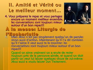 II. Amitié et Vérité ou  Le meilleur moment… 4. Vous préparez le repas et vous partagez encore un moment meilleur ensemble, les conversations sont toujours mieux autour d’un bon repas!!! À la messe: Liturgie de l’Eucharistie 4.  Mais Jésus n’est pas simplement quelqu’un de paroles sinon aussi d’action. Maintenant qu’Il t’a dit combien qu’Il t’aime Il veut aussi te le montrer: les conversations sont toujours mieux autour d’un bon repas!!! Quand on aime vraiment on a envie de rester toujours près de la personne aimée, et quand on doit partir on veut lui laisser quelques chose de soi-même: Jésus aussi a voulu laisser Son Testament. 