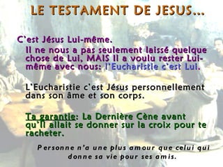 LE TESTAMENT DE JESUS… C’est Jésus Lui-même. Il ne nous a pas seulement laissé quelque chose de Lui, MAIS Il a voulu rester Lui-même avec nous:   l’Eucharistie c’est Lui . L’Eucharistie c’est Jésus personnellement dans son âme et son corps.  Ta garantie : La Dernière Cène avant qu’Il allait se donner sur la croix pour te racheter. Personne n’a une plus amour que celui qui donne sa vie pour ses amis.  
