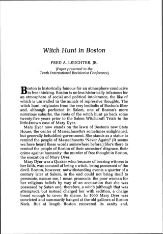 Witch Hunt in Boston
FRED A. LEUCHTER, JR.
(Paper presented to the
Tenth international Revisionist Conference)
Boston is historically famous for an atmosphere conducive
to free thinking. Boston is no less historically infamous for
an atmosphere of social and political intolerance, the like of
which is unrivalled in the annals of repressive thoughts. The
witch hunt originates from the very bedbolts of Boston's fiber
and, although perfected in Salem, one of Boston's more
notorious suburbs, the roots of the witch hunt go back some
twenty-five years prior to the Salem Witchcraft Trials to the
little-known case of Mary Dyer.
Mary Dyer now stands on the lawn of Boston's new State
House, the center of Massachusetts's sometimes enlightened,
but generally befuddled government. She stands as a statue to
remind the people of Massachusetts "Never Again!" (It seems
we have heard these words somewhere before.) She's there to
remind the people of Boston of their ancestors' disgrace, their
crime against humanity: the murder of free thought in Boston,
the execution of Mary Dyer.
Mary Dyer was a Quaker who, because of bearing witness to
her faith, was accused of being a witch, being possessed of the
devil. Boston, however, notwithstanding events a quarter of a
century later at Salem, in the end could not bring itself to
persecute, excuse me, I mean prosecute, the poor woman for
her religious beliefs by way of an accusation that she was
possessed by Satan and, therefore, a witch (although that was
attempted), but instead charged her with sedition, a charge
broad enough to cover its shame. In 1660 Mary Dyer was
convicted and summarily hanged at the old gallows at Boston
Neck. But at length Boston recovered its sanity and,
 