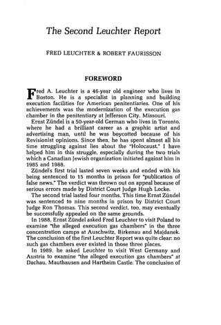 The Second Leuchter Report
FRED LEUCHTER & ROBERT FAURISSON
FOREWORD
Fred A. Leuchter is a 46-year old engineer who lives in
Boston. He is a specialist in planning and building
execution facilities for American penitentiaries. One of his
achievements was the modernization of the execution gas
chamber in the penitentiary at Jefferson City, Missouri.
Ernst Ziindel is a 50-year-old German who lives in Toronto,
where he had a brilliant career as a graphic artist and
advertising man, until he was boycotted because of his
Revisionist opinions. Since then, he has spent almost all his
time struggling against lies about the "Holocaust" I have
helped him in this struggle, especially during the two trials
which a Canadian Jewishorganization initiated against him in
1985 and 1988.
Zundel's first trial lasted seven weeks and ended with his
being sentenced to 15 months in prison for "publication of
false news." The verdict was thrown out on appeal because of
serious errors made by District Court Judge Hugh Locke.
The second trial lasted four months. This time Ernst Zundel
was sentenced to nine months in prison by District Court
Judge Ron Thomas. This second verdict, too, may eventually
be successfully appealed on the same grounds.
In 1988,Ernst Zundel asked Fred Leuchter to visit Poland to
examine "the alleged execution gas chambers" in the three
concentration camps at Auschwitz, Birkenau and Majdanek.
The conclusion of the first Leuchter Report was quite clear: no
such gas chambers ever existed in those three places.
In 1989, he asked Leuchter to visit West Germany and
Austria to examine "the alleged execution gas chambersn at
Dachau, Mauthausen and Hartheim Castle. The conclusion of
 