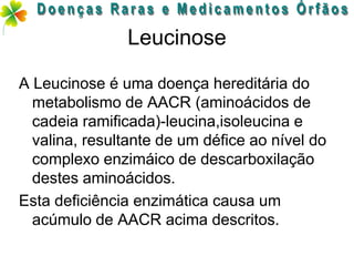 Leucinose

A Leucinose é uma doença hereditária do
  metabolismo de AACR (aminoácidos de
  cadeia ramificada)-leucina,isoleucina e
  valina, resultante de um défice ao nível do
  complexo enzimáico de descarboxilação
  destes aminoácidos.
Esta deficiência enzimática causa um
  acúmulo de AACR acima descritos.
 