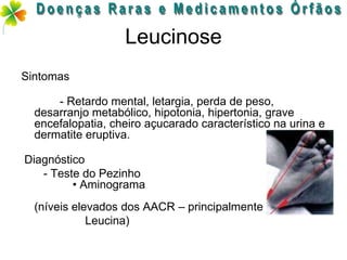 Leucinose
Sintomas

      - Retardo mental, letargia, perda de peso,
  desarranjo metabólico, hipotonia, hipertonia, grave
  encefalopatia, cheiro açucarado característico na urina e
  dermatite eruptiva.

Diagnóstico
   - Teste do Pezinho
         • Aminograma
  (níveis elevados dos AACR – principalmente
             Leucina)
 