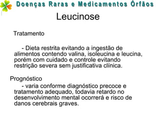 Leucinose
 Tratamento

    - Dieta restrita evitando a ingestão de
 alimentos contendo valina, isoleucina e leucina,
 porém com cuidado e controle evitando
 restrição severa sem justificativa clínica.

Prognóstico
    - varia conforme diagnóstico precoce e
 tratamento adequado, todavia retardo no
 desenvolvimento mental ocorrerá e risco de
 danos cerebrais graves.
 