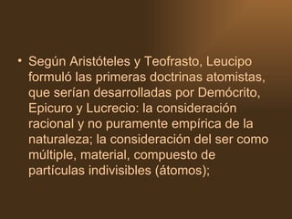 Según Aristóteles y Teofrasto, Leucipo formuló las primeras doctrinas atomistas, que serían desarrolladas por Demócrito, Epicuro y Lucrecio: la consideración racional y no puramente empírica de la naturaleza; la consideración del ser como múltiple, material, compuesto de partículas indivisibles (átomos);  