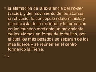 la afirmación de la existencia del no-ser (vacío), y del movimiento de los átomos en el vacío; la concepción determinista y mecanicista de la realidad; y la formación de los mundos mediante un movimiento de los átomos en forma de torbellino, por el cual los más pesados se separan de los más ligeros y se reúnen en el centro formando la Tierra.  . 