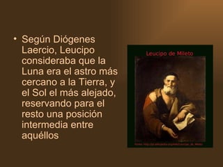 Según Diógenes Laercio, Leucipo consideraba que la Luna era el astro más cercano a la Tierra, y el Sol el más alejado, reservando para el resto una posición intermedia entre aquéllos 