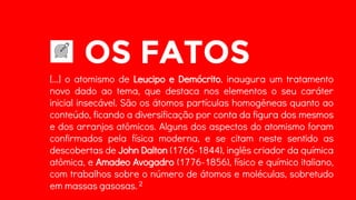 OS FATOS
[...] o atomismo de Leucipo e Demócrito, inaugura um tratamento
novo dado ao tema, que destaca nos elementos o seu caráter
inicial insecável. São os átomos partículas homogêneas quanto ao
conteúdo, ficando a diversificação por conta da figura dos mesmos
e dos arranjos atômicos. Alguns dos aspectos do atomismo foram
confirmados pela física moderna, e se citam neste sentido as
descobertas de John Dalton (1766-1844), inglês criador da química
atômica, e Amadeo Avogadro (1776-1856), físico e químico italiano,
com trabalhos sobre o número de átomos e moléculas, sobretudo
em massas gasosas. 2
 