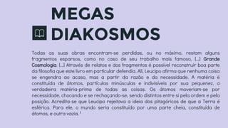 MEGAS
DIAKOSMOS
Todas as suas obras encontram-se perdidas, ou no máximo, restam alguns
fragmentos esparsos, como no caso de seu trabalho mais famoso, [...] Grande
Cosmologia. [...] Através de relatos e dos fragmentos é possível reconstruir boa parte
da filosofia que este livro em particular defendia. Ali, Leucipo afirma que nenhuma coisa
se engendra ao acaso, mas a partir da razão e da necessidade. A matéria é
constituída de átomos, partículas minúsculas e indivisíveis por sua pequenez, a
verdadeira matéria-prima de todas as coisas. Os átomos moveriam-se por
necessidade, chocando e se rechaçando-se, sendo distintos entre si pela ordem e pela
posição. Acredita-se que Leucipo rejeitava a ideia dos pitagóricos de que a Terra é
esférica. Para ele, o mundo seria constituído por uma parte cheia, constituída de
átomos, e outra vazia.1
 