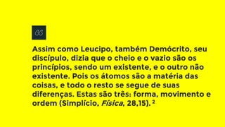 Assim como Leucipo, também Demócrito, seu
discípulo, dizia que o cheio e o vazio são os
princípios, sendo um existente, e o outro não
existente. Pois os átomos são a matéria das
coisas, e todo o resto se segue de suas
diferenças. Estas são três: forma, movimento e
ordem (Simplício, Física, 28,15). 2
 