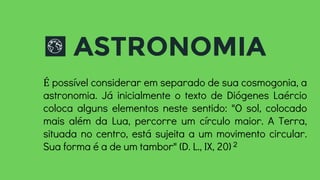 ASTRONOMIA
É possível considerar em separado de sua cosmogonia, a
astronomia. Já inicialmente o texto de Diógenes Laércio
coloca alguns elementos neste sentido: "O sol, colocado
mais além da Lua, percorre um círculo maior. A Terra,
situada no centro, está sujeita a um movimento circular.
Sua forma é a de um tambor" (D. L., IX, 20) 2
 