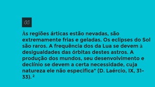 Às regiões árticas estão nevadas, são
extremamente frias e geladas. Os eclipses do Sol
são raros. A frequência dos da Lua se devem à
desigualdades das órbitas destes astros. A
produção dos mundos, seu desenvolvimento e
declínio se devem a certa necessidade, cuja
natureza ele não especifica" (D. Laércio, IX, 31-
33). 2
 