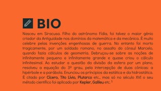 BIONasceu em Siracusa. Filho do astrônomo Fídia, foi talvez o maior gênio
criador da Antiguidade nos domínios da matemática e da mecânica. É muito
celebre pelas invenções engenhosas de guerra. No entanto foi morto
tragicamente, por um soldado romano, no assalto do cônsul Marcelo,
quando fazia cálculos de geometria. Debruçou-se sobre as noções de
infinitamente pequeno e infinitamente grande e quase criou o cálculo
infinitesimal. Ao estudar a questão da divisão da esfera por um plano,
resolveu a equação do 3º grau, pela intercepção de duas cônicas: a
hipérbole e a parábola. Enunciou os príncipios da estática e da hidrostática.
É citado por Cícero, Tito Lívio, Plutarco etc., mas só no século XVI o seu
método científico foi aplicado por Kepler, Galileu etc.5
 