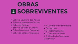 OBRAS
SOBREVIVENTES
 Sobre o Equilíbrio dos Planos;
 Sobre as Medidas do Círculo;
 Sobre as Espirais ;
 Sobre a Esfera e o Cilindro;
 Sobre Conoides e Esferoides;
 Sobre os Corpos Flutuantes;
 A Quadratura da Parábola;
 Stomachion;
 O Problema Bovino;
 O Contador de Areia;
 O Método dos Teoremas
Mecânicos.6
 