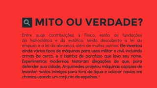 Entre suas contribuições à Física, estão as fundações
da hidrostática e da estática, tendo descoberto a lei do
empuxo e a lei da alavanca, além de muitas outras. Ele inventou
ainda vários tipos de máquinas para usos militar e civil, incluindo
armas de cerco, e a bomba de parafuso que leva seu nome.
Experimentos modernos testaram alegações de que, para
defender sua cidade, Arquimedes projetou máquinas capazes de
levantar navios inimigos para fora da água e colocar navios em
chamas usando um conjunto de espelhos.6
MITO OU VERDADE?
 