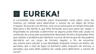 EUREKA!
A curiosidade mais conhecida sobre Arquimedes conta sobre como ele
inventou um método para determinar o volume de um objeto de forma
irregular. De acordo com Vitrúvio, uma coroa votiva para um templo tinha sido
feita para o Rei Hierão II, que tinha fornecido ouro puro para ser usado, e
Arquimedes foi solicitado a determinar se alguma prata tinha sido usada na
confecção da coroa pelo possivelmente desonesto ferreiro.Arquimedes tinha
que resolver o problema sem danificar a coroa, de forma que ele não poderia
derretê-la em um corpo de formato regular, a fim de encontrar
seu volume para calcular a sua densidade. Enquanto tomava um banho, ele
percebeu que o nível da água na banheira subia enquanto ele entrava, e
percebeu que esse efeito poderia ser usado para determinar o volume da
coroa.6
 