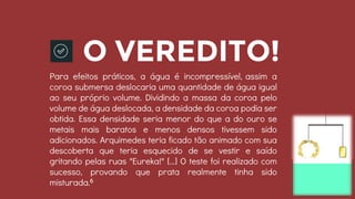 O VEREDITO!
Para efeitos práticos, a água é incompressível, assim a
coroa submersa deslocaria uma quantidade de água igual
ao seu próprio volume. Dividindo a massa da coroa pelo
volume de água deslocada, a densidade da coroa podia ser
obtida. Essa densidade seria menor do que a do ouro se
metais mais baratos e menos densos tivessem sido
adicionados. Arquimedes teria ficado tão animado com sua
descoberta que teria esquecido de se vestir e saído
gritando pelas ruas "Eureka!" [...] O teste foi realizado com
sucesso, provando que prata realmente tinha sido
misturada.6
 