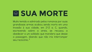 SUA MORTE
Muito temido e admirado pelos romanos por suas
grandiosas armas acabou sendo morto em uma
invasão à sua cidade, em 212 a. C, quando,
escrevendo sobre a areia, se recusou a
obedecer a um soldado que mandara que desse
a passagem, dizendo que não iria interromper
seu raciocínio.7
 