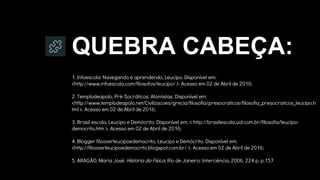 QUEBRA CABEÇA:
1. Infoescola: Navegando e aprendendo, Leucipo. Disponível em:
<http://www.infoescola.com/filosofos/leucipo/ >. Acesso em 02 de Abril de 2016;
2. Templodeapolo, Pré-Socráticos: Atomistas. Disponível em:
<http://www.templodeapolo.net/Civilizacoes/grecia/filosofia/presocraticos/filosofia_presocraticos_leucipo.h
tml >. Acesso em 02 de Abril de 2016;
3. Brasil escola, Leucipo e Demócrito. Disponível em: < http://brasilescola.uol.com.br/filosofia/leucipo-
democrito.htm >. Acesso em 02 de Abril de 2016;
4. Blogger filooverleucipoedemocrito, Leucipo e Demócrito. Disponível em:
<http://filooverleucipoedemocrito.blogspot.com.br/ >. Acesso em 02 de Abril de 2016;
5. ARAGÃO, Maria José. História da Física. Rio de Janeiro: Interciência, 2006. 224 p. p.157
 