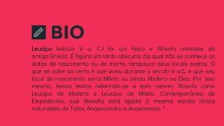 BIO
Leucipo (século V a. C.) foi um físico e filósofo atomista da
antiga Grécia. É figura um tanto obscura, da qual não se conhece as
datas de nascimento ou de morte, tampouco seus locais exatos. O
que se sabe ao certo é que viveu durante o século V a.C. e que seu
local de nascimento seria Mileto ou ainda Abdera ou Elea. Por isso
mesmo, temos textos referindo-se a este mesmo filósofo como
Leucipo de Abdera e Leucipo de Mileto. Contemporâneo de
Empédocles, sua filosofia está ligada à mesma escola jônica
naturalista de Tales, Anaximandro e Anaxímenes.1
 