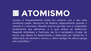 ATOMISMO
Leucipo é frequentemente citado em conjunto com o seu mais
conhecido pupilo, Demócrito de Abdera, especialmente quando o
assunto é o atomismo, filosofia natural que lida com a composição
fundamental dos elementos, e à qual ambos se dedicaram.
Segundo Aristóteles e Teofrasto, ele foi o verdadeiro criador da
teoria, que depois foi desenvolvida e elaborada por Demócrito. A
elaboração do atomismo marcou o último estágio da ciência grega
pré-aristotélica. 1
 