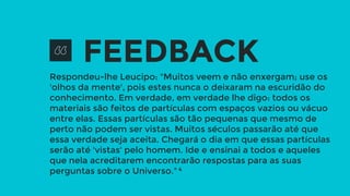 Respondeu-lhe Leucipo: "Muitos veem e não enxergam; use os
'olhos da mente', pois estes nunca o deixaram na escuridão do
conhecimento. Em verdade, em verdade lhe digo: todos os
materiais são feitos de partículas com espaços vazios ou vácuo
entre elas. Essas partículas são tão pequenas que mesmo de
perto não podem ser vistas. Muitos séculos passarão até que
essa verdade seja aceita. Chegará o dia em que essas partículas
serão até 'vistas' pelo homem. Ide e ensinai a todos e aqueles
que nela acreditarem encontrarão respostas para as suas
perguntas sobre o Universo." 4
FEEDBACK
 