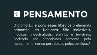 PENSAMENTO
O átomo [...] é para esses filósofos o elemento
primordial da Natureza. São indivisíveis,
maciços, indestrutíveis, eternos e invisíveis,
podendo ser concebidos somente pelo
pensamento, nunca percebidos pelos sentidos.3
 