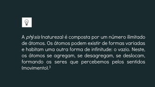 A phýsis (natureza) é composta por um número ilimitado
de átomos. Os átomos podem existir de formas variadas
e habitam uma outra forma de infinitude: o vazio. Neste,
os átomos se agregam, se desagregam, se deslocam,
formando os seres que percebemos pelos sentidos
(movimento).3
 